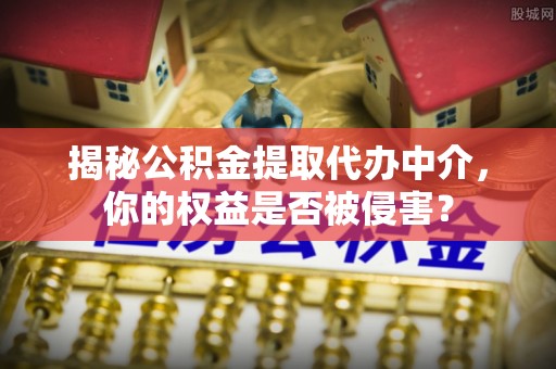 绵阳揭秘公积金提取代办中介，你的权益是否被侵害？