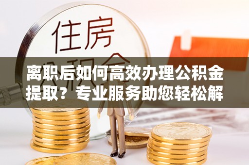 绵阳离职后如何高效办理公积金提取？专业服务助您轻松解决