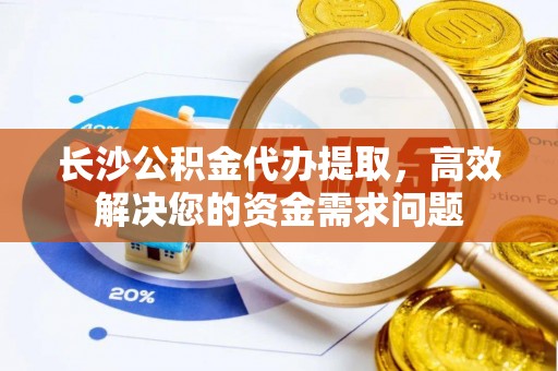 绵阳长沙公积金代办提取，高效解决您的资金需求问题