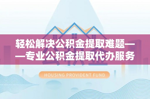 绵阳轻松解决公积金提取难题——专业公积金提取代办服务详解