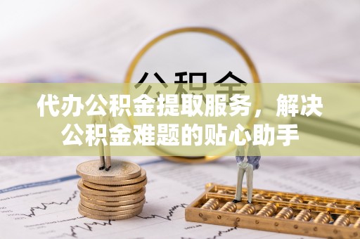 绵阳代办公积金提取服务，解决公积金难题的贴心助手
