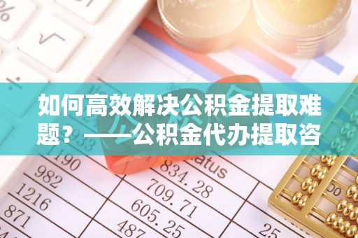 绵阳如何高效解决公积金提取难题？——公积金代办提取咨询服务全解析