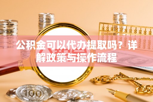 绵阳公积金可以代办提取吗？详解政策与操作流程