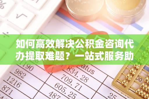 绵阳如何高效解决公积金咨询代办提取难题？一站式服务助您轻松搞定