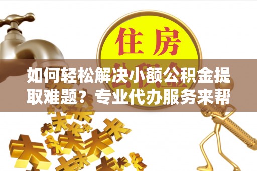 绵阳如何轻松解决小额公积金提取难题？专业代办服务来帮忙