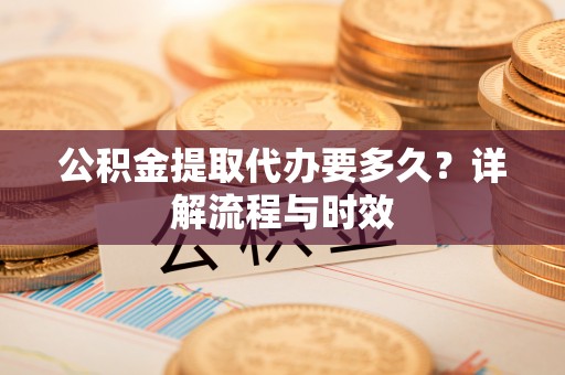 绵阳公积金提取代办要多久？详解流程与时效