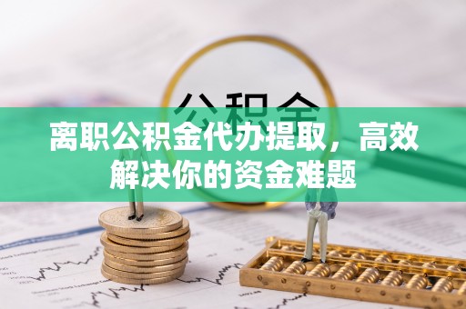 绵阳离职公积金代办提取，高效解决你的资金难题