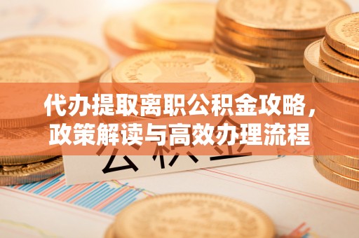 绵阳代办提取离职公积金攻略，政策解读与高效办理流程