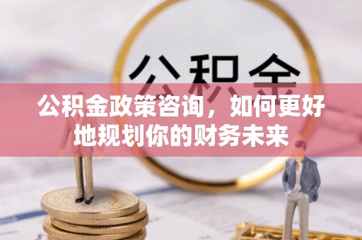 绵阳公积金政策咨询，如何更好地规划你的财务未来