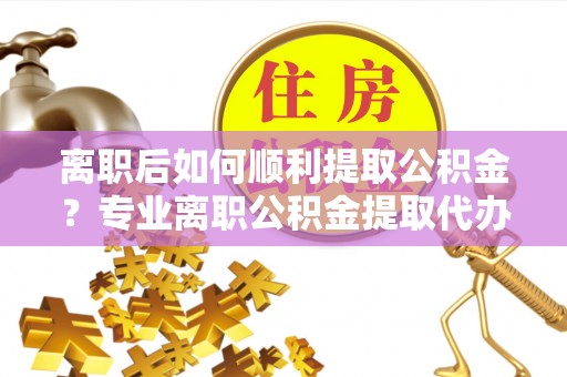 绵阳离职后如何顺利提取公积金？专业离职公积金提取代办服务指南