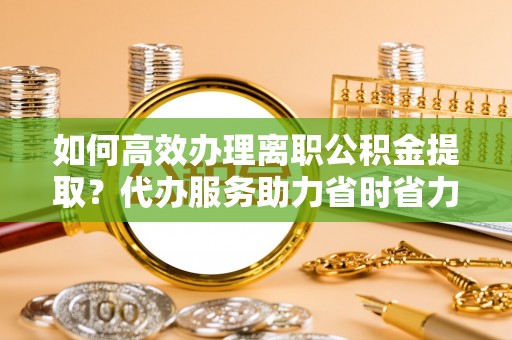 绵阳如何高效办理离职公积金提取？代办服务助力省时省力