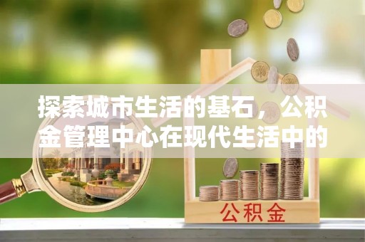绵阳探索城市生活的基石，公积金管理中心在现代生活中的重要角色