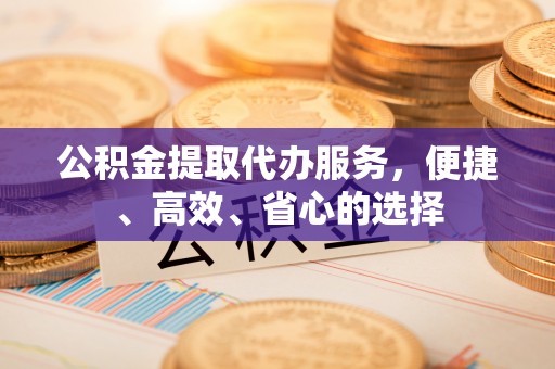 绵阳公积金提取代办服务，便捷、高效、省心的选择