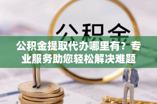 绵阳公积金提取代办哪里有？专业服务助您轻松解决难题