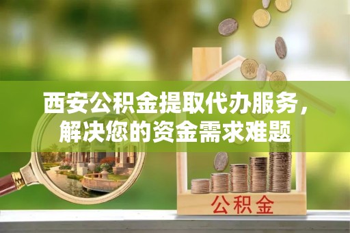 绵阳西安公积金提取代办服务，解决您的资金需求难题