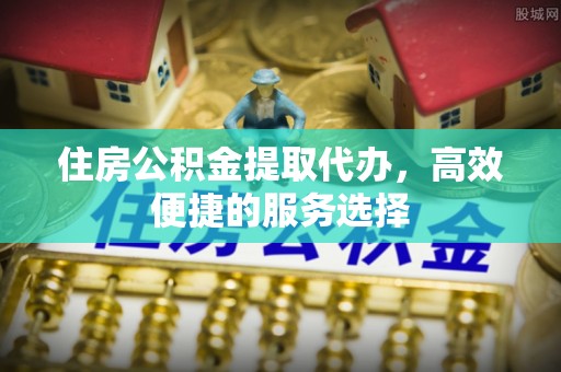 绵阳住房公积金提取代办，高效便捷的服务选择