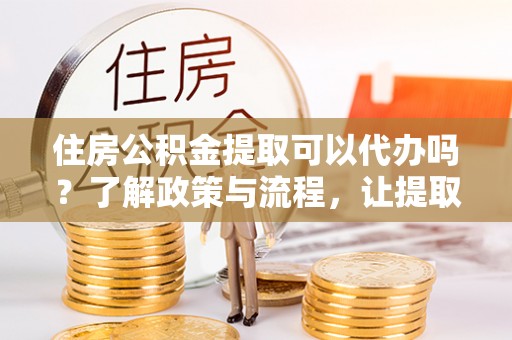 绵阳住房公积金提取可以代办吗？了解政策与流程，让提取更便捷