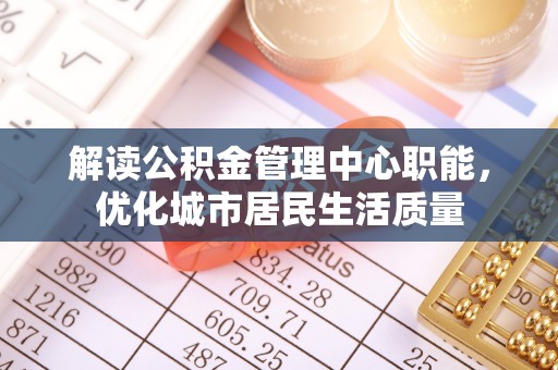 绵阳解读公积金管理中心职能，优化城市居民生活质量