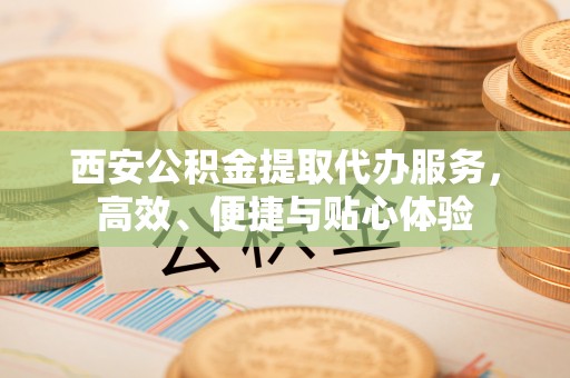 绵阳西安公积金提取代办服务，高效、便捷与贴心体验