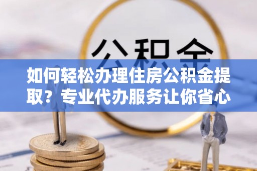 绵阳如何轻松办理住房公积金提取？专业代办服务让你省心无忧