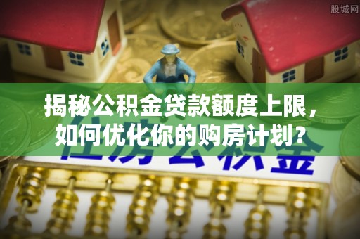 绵阳揭秘公积金贷款额度上限，如何优化你的购房计划？