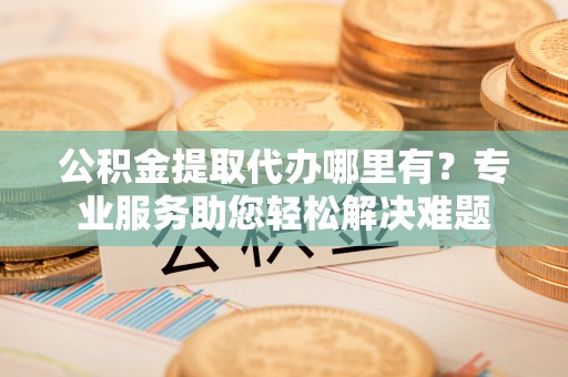 绵阳公积金提取代办哪里有？专业服务助您轻松解决难题