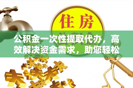 绵阳公积金一次性提取代办，高效解决资金需求，助您轻松应对生活难题