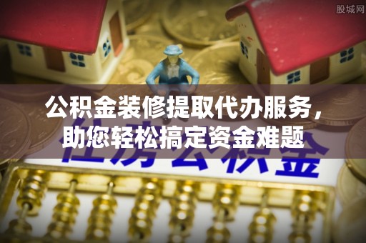 绵阳公积金装修提取代办服务，助您轻松搞定资金难题