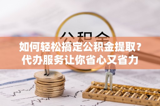 绵阳如何轻松搞定公积金提取？代办服务让你省心又省力