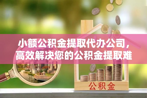 绵阳小额公积金提取代办公司，高效解决您的公积金提取难题