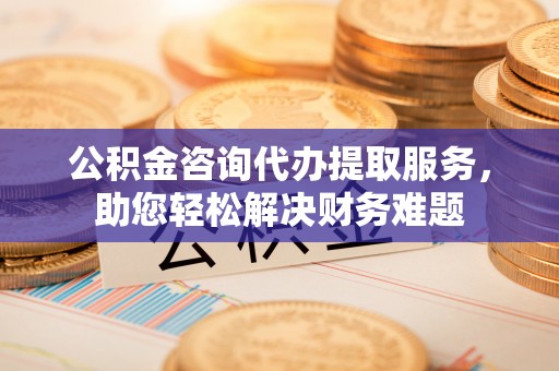 绵阳公积金咨询代办提取服务，助您轻松解决财务难题
