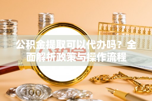 绵阳公积金提取可以代办吗？全面解析政策与操作流程