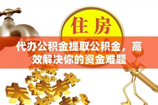 绵阳代办公积金提取公积金，高效解决你的资金难题
