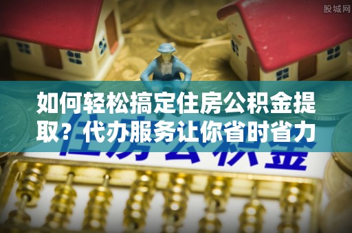 绵阳如何轻松搞定住房公积金提取？代办服务让你省时省力