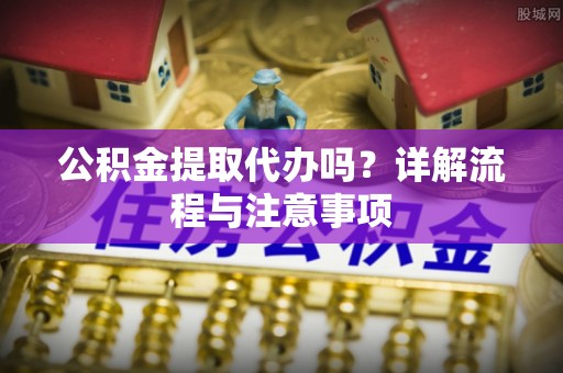 绵阳公积金提取代办吗？详解流程与注意事项