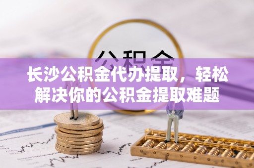 绵阳长沙公积金代办提取，轻松解决你的公积金提取难题