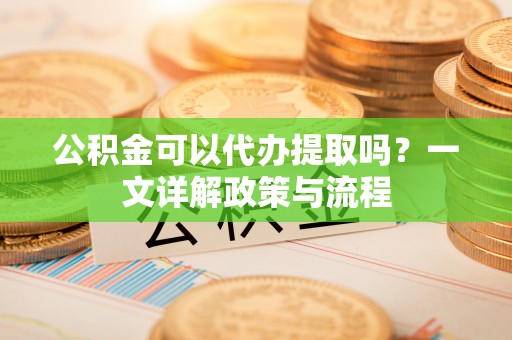绵阳公积金可以代办提取吗？一文详解政策与流程