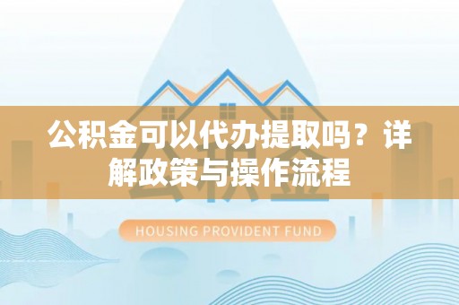 绵阳公积金可以代办提取吗？详解政策与操作流程