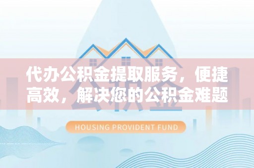 绵阳代办公积金提取服务，便捷高效，解决您的公积金难题