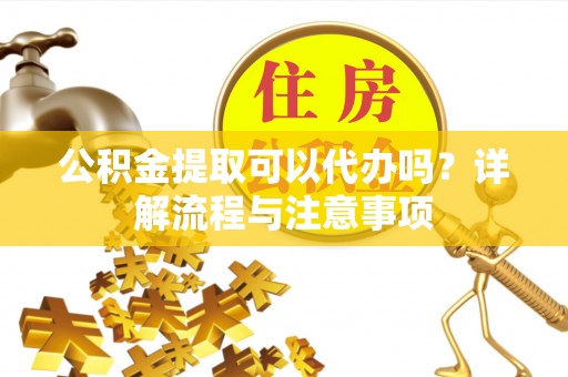 绵阳公积金提取可以代办吗？详解流程与注意事项