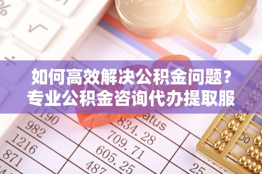 绵阳如何高效解决公积金问题？专业公积金咨询代办提取服务来帮你