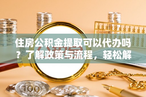 绵阳住房公积金提取可以代办吗？了解政策与流程，轻松解决你的疑问