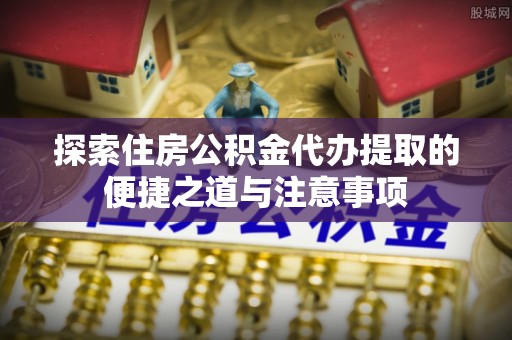 绵阳探索住房公积金代办提取的便捷之道与注意事项