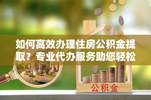 绵阳如何高效办理住房公积金提取？专业代办服务助您轻松搞定