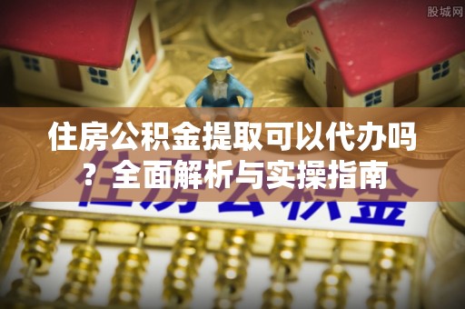 绵阳住房公积金提取可以代办吗？全面解析与实操指南