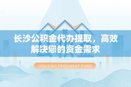 绵阳长沙公积金代办提取，高效解决您的资金需求