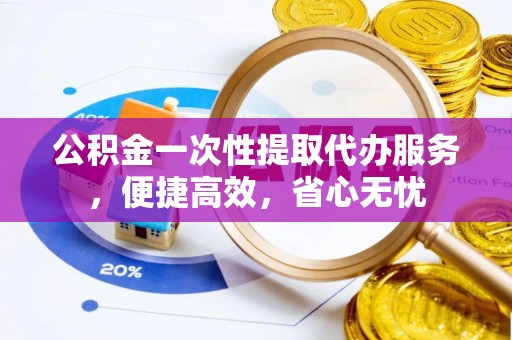 绵阳公积金一次性提取代办服务，便捷高效，省心无忧