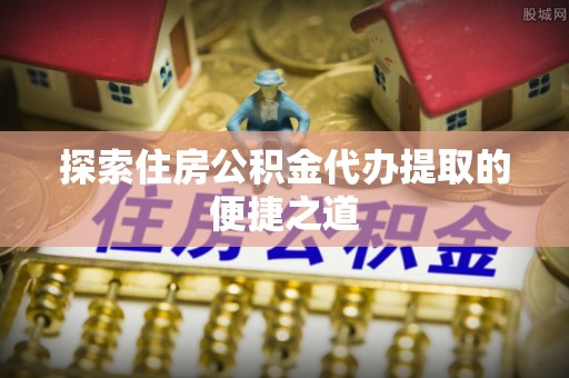 绵阳探索住房公积金代办提取的便捷之道