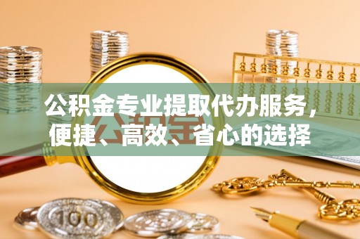 绵阳公积金专业提取代办服务，便捷、高效、省心的选择