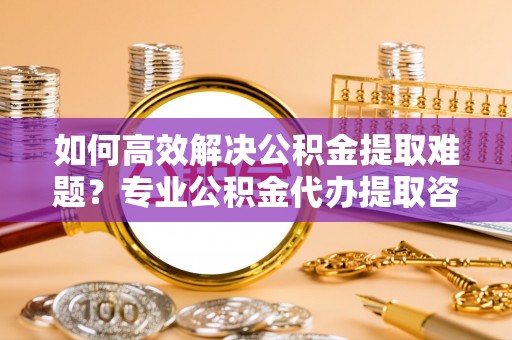 绵阳如何高效解决公积金提取难题？专业公积金代办提取咨询服务来助力